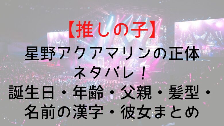 推しの子 星野アクアマリンの正体ネタバレ 誕生日 年齢 父親 髪型 名前の漢字 彼女まとめ Anitage